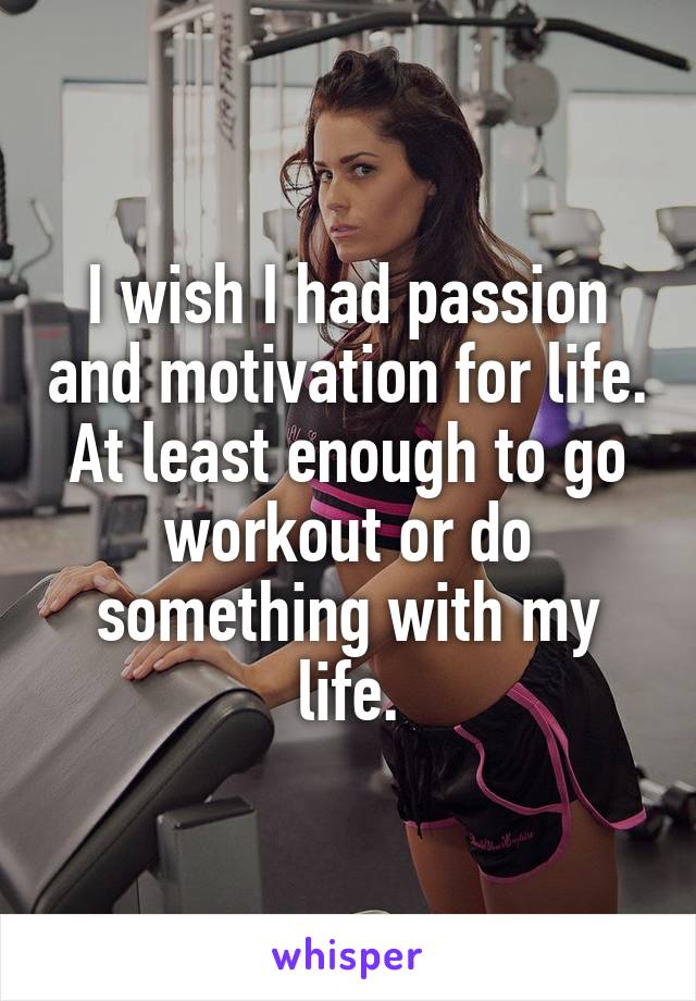 I wish I had passion and motivation for life. At least enough to go workout or do something with my life.