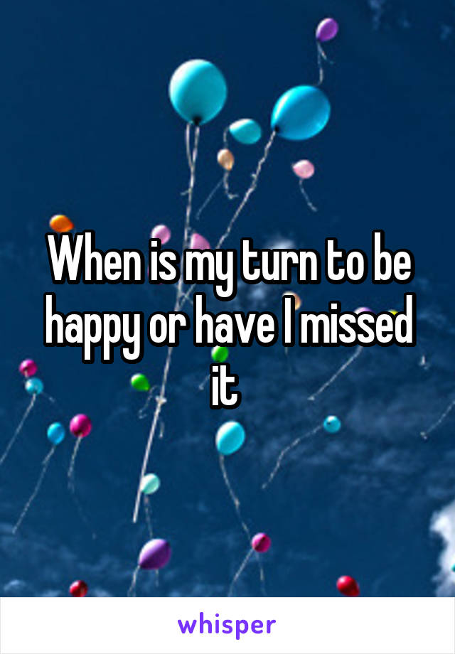 When is my turn to be happy or have I missed it 