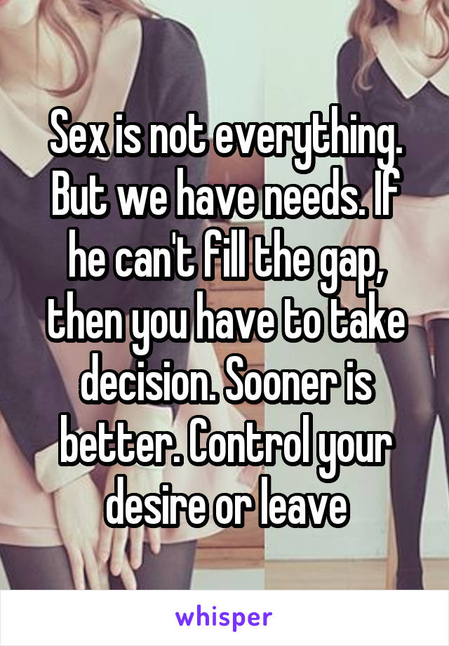 Sex is not everything. But we have needs. If he can't fill the gap, then you have to take decision. Sooner is better. Control your desire or leave