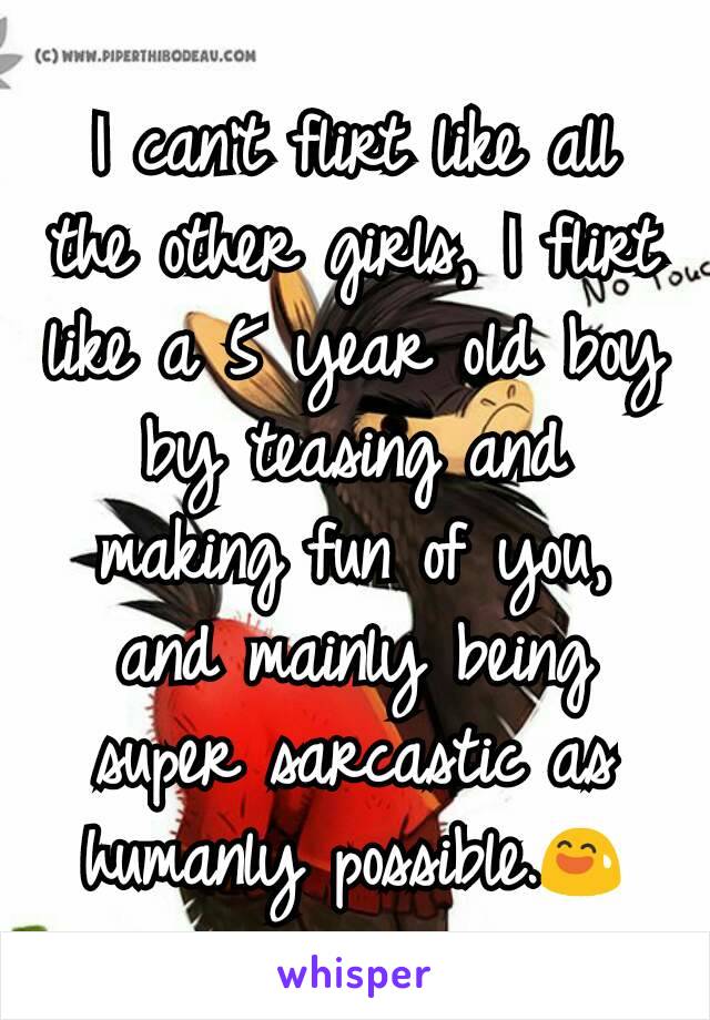 I can't flirt like all the other girls, I flirt like a 5 year old boy by teasing and making fun of you, and mainly being super sarcastic as humanly possible.😅