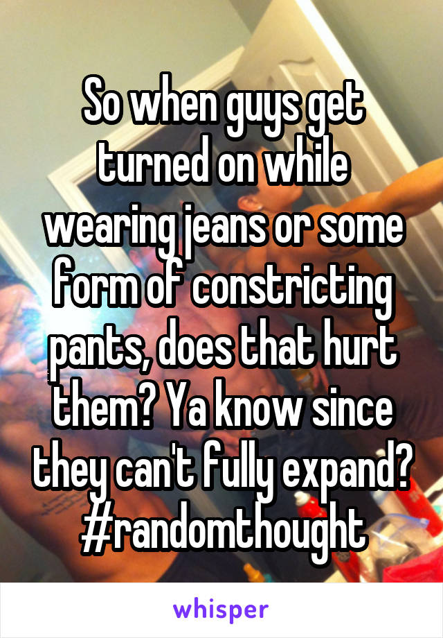 So when guys get turned on while wearing jeans or some form of constricting pants, does that hurt them? Ya know since they can't fully expand?
#randomthought