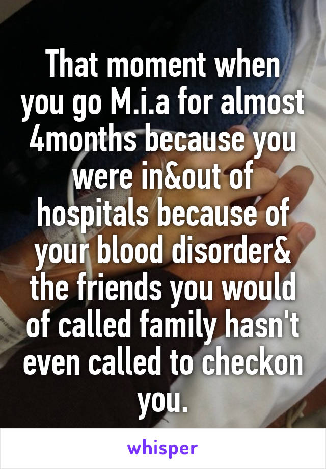 That moment when you go M.i.a for almost 4months because you were in&out of hospitals because of your blood disorder& the friends you would of called family hasn't even called to checkon you.