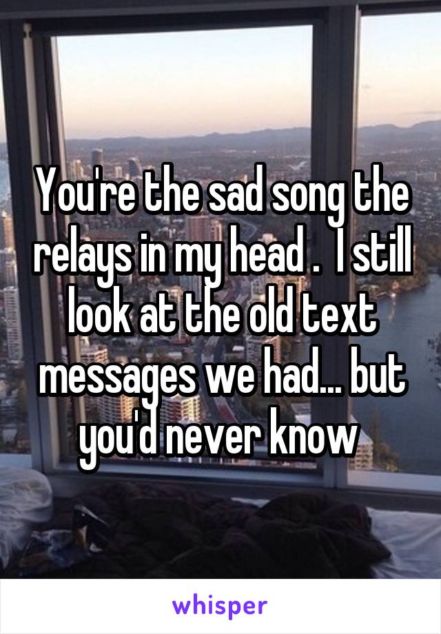 You're the sad song the relays in my head .  I still look at the old text messages we had... but you'd never know 