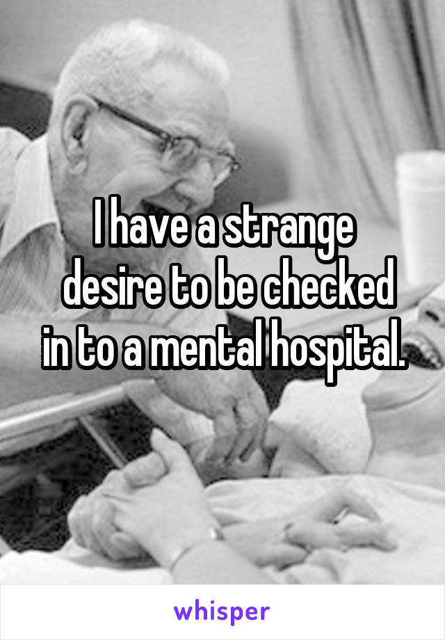 I have a strange
 desire to be checked in to a mental hospital.
