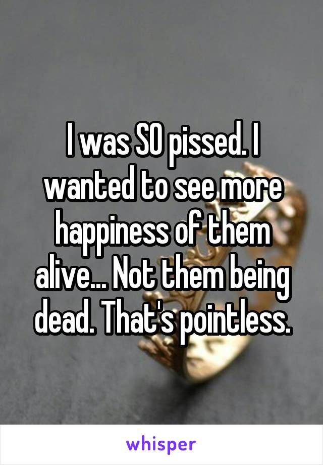 I was SO pissed. I wanted to see more happiness of them alive... Not them being dead. That's pointless.