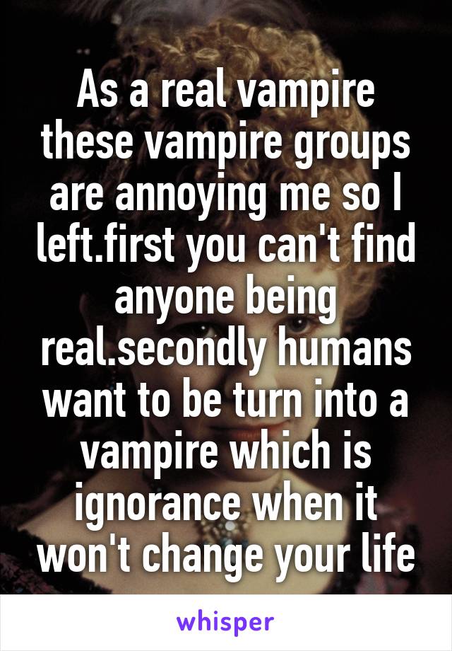 As a real vampire these vampire groups are annoying me so I left.first you can't find anyone being real.secondly humans want to be turn into a vampire which is ignorance when it won't change your life