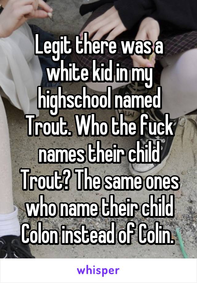 Legit there was a white kid in my highschool named Trout. Who the fuck names their child Trout? The same ones who name their child Colon instead of Colin. 