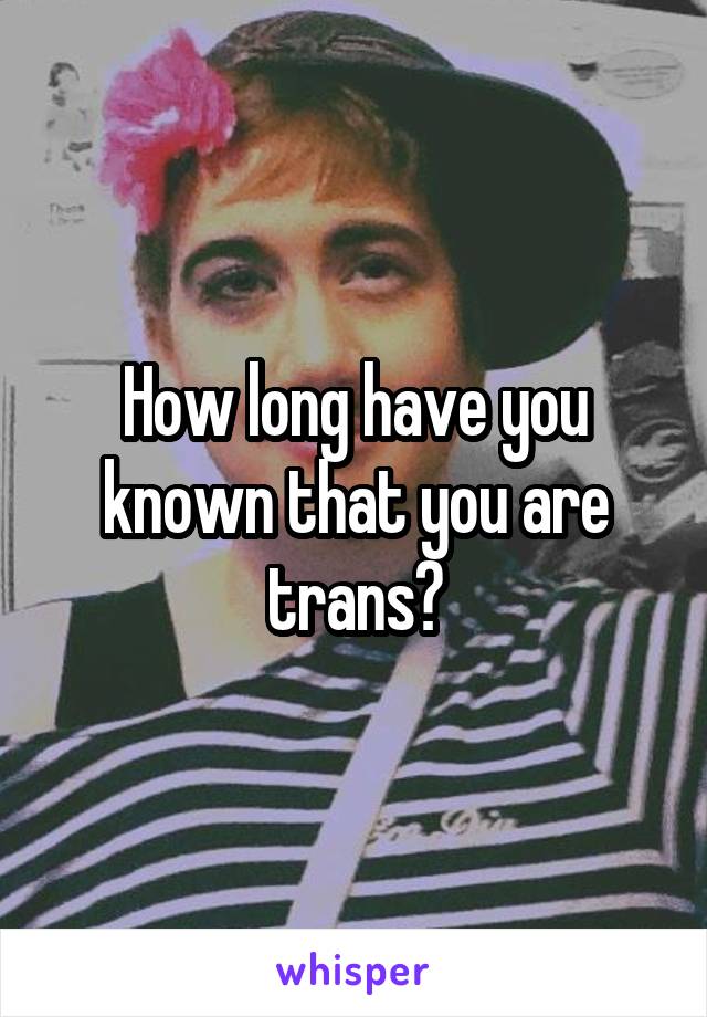 How long have you known that you are trans?