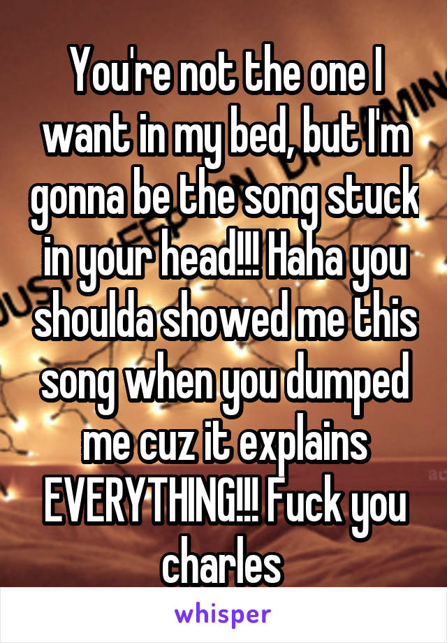 You're not the one I want in my bed, but I'm gonna be the song stuck in your head!!! Haha you shoulda showed me this song when you dumped me cuz it explains EVERYTHING!!! Fuck you charles 