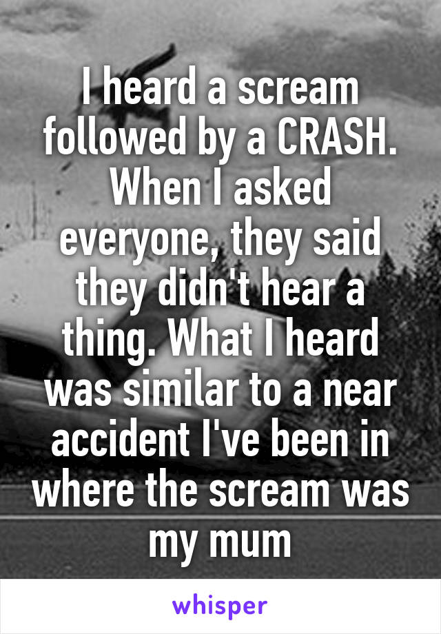 I heard a scream followed by a CRASH. When I asked everyone, they said they didn't hear a thing. What I heard was similar to a near accident I've been in where the scream was my mum