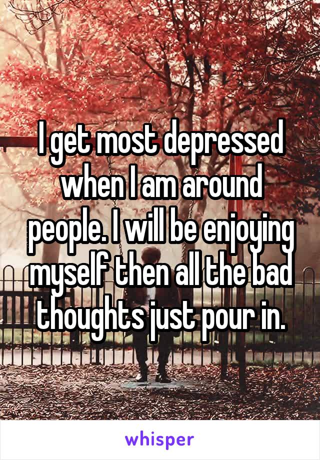 I get most depressed when I am around people. I will be enjoying myself then all the bad thoughts just pour in.