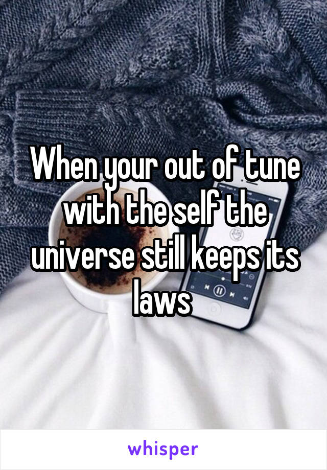 When your out of tune with the self the universe still keeps its laws 