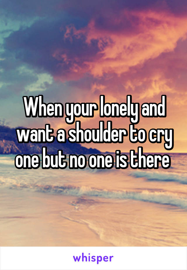 When your lonely and want a shoulder to cry one but no one is there 