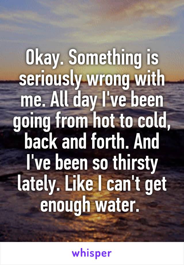 Okay. Something is seriously wrong with me. All day I've been going from hot to cold, back and forth. And I've been so thirsty lately. Like I can't get enough water. 