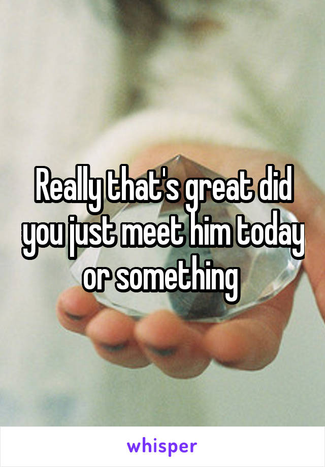 Really that's great did you just meet him today or something 