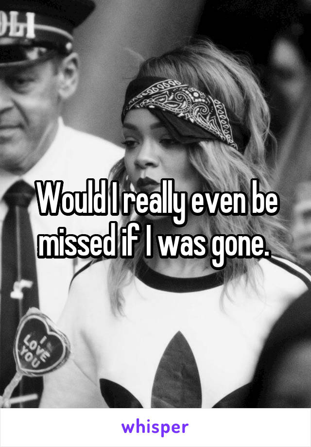 Would I really even be missed if I was gone. 