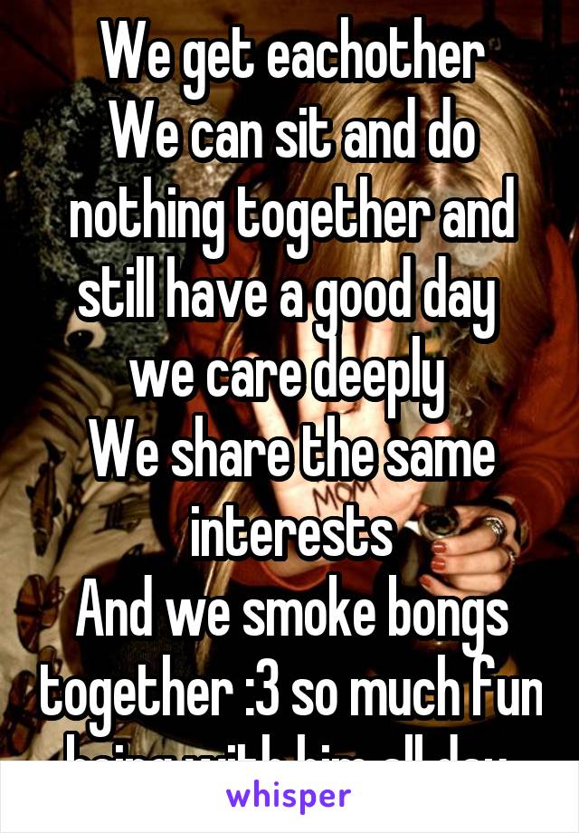 We get eachother
We can sit and do nothing together and still have a good day 
we care deeply 
We share the same interests
And we smoke bongs together :3 so much fun being with him all day 