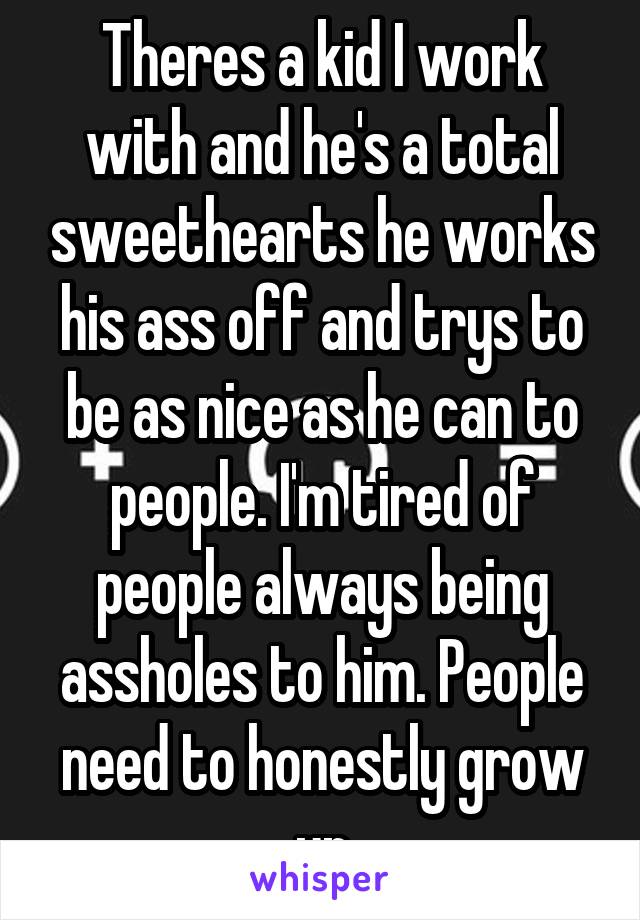 Theres a kid I work with and he's a total sweethearts he works his ass off and trys to be as nice as he can to people. I'm tired of people always being assholes to him. People need to honestly grow up