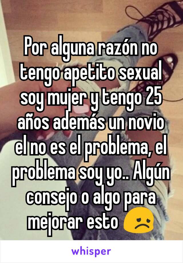 Por alguna razón no tengo apetito sexual soy mujer y tengo 25 años además un novio el no es el problema, el problema soy yo.. Algún consejo o algo para mejorar esto 😞