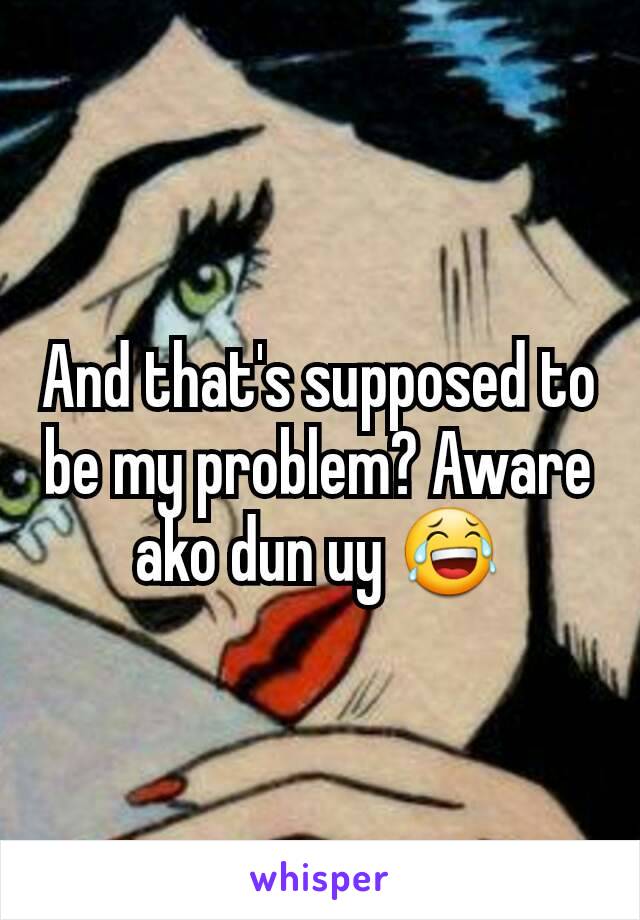 And that's supposed to be my problem? Aware ako dun uy 😂