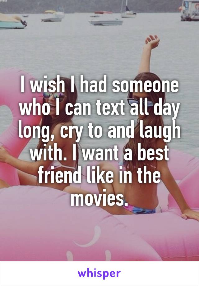 I wish I had someone who I can text all day long, cry to and laugh with. I want a best friend like in the movies.