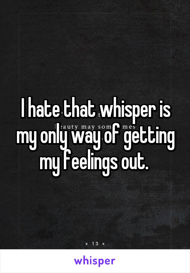 I hate that whisper is my only way of getting my feelings out. 