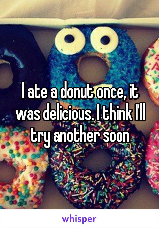 I ate a donut once, it was delicious. I think I'll try another soon