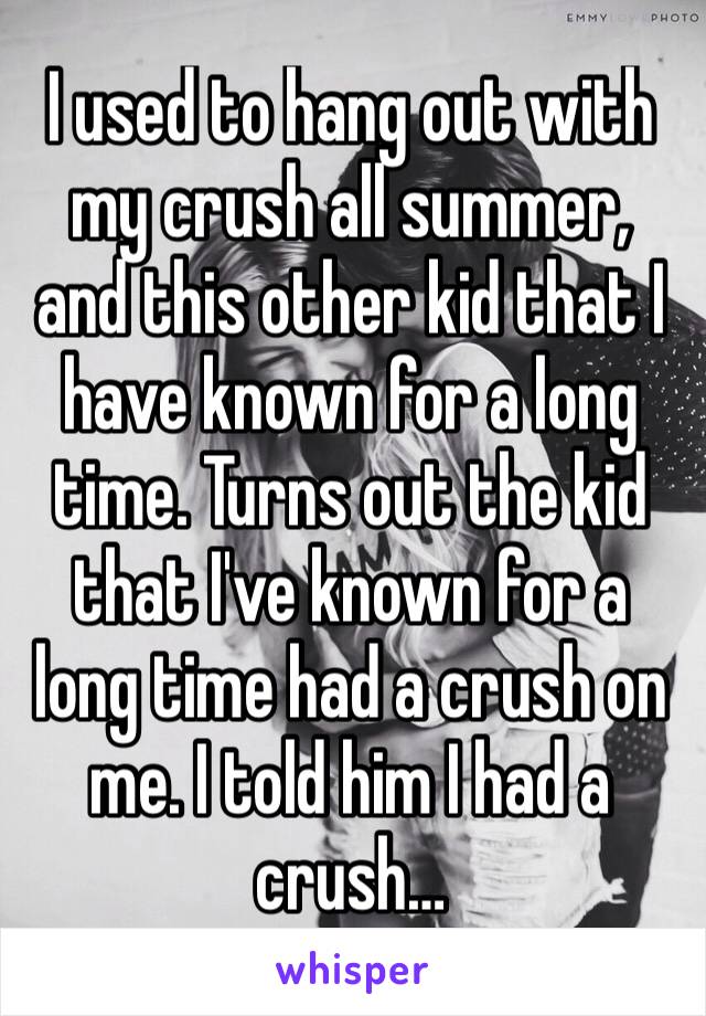 I used to hang out with my crush all summer, and this other kid that I have known for a long time. Turns out the kid that I've known for a long time had a crush on me. I told him I had a crush…