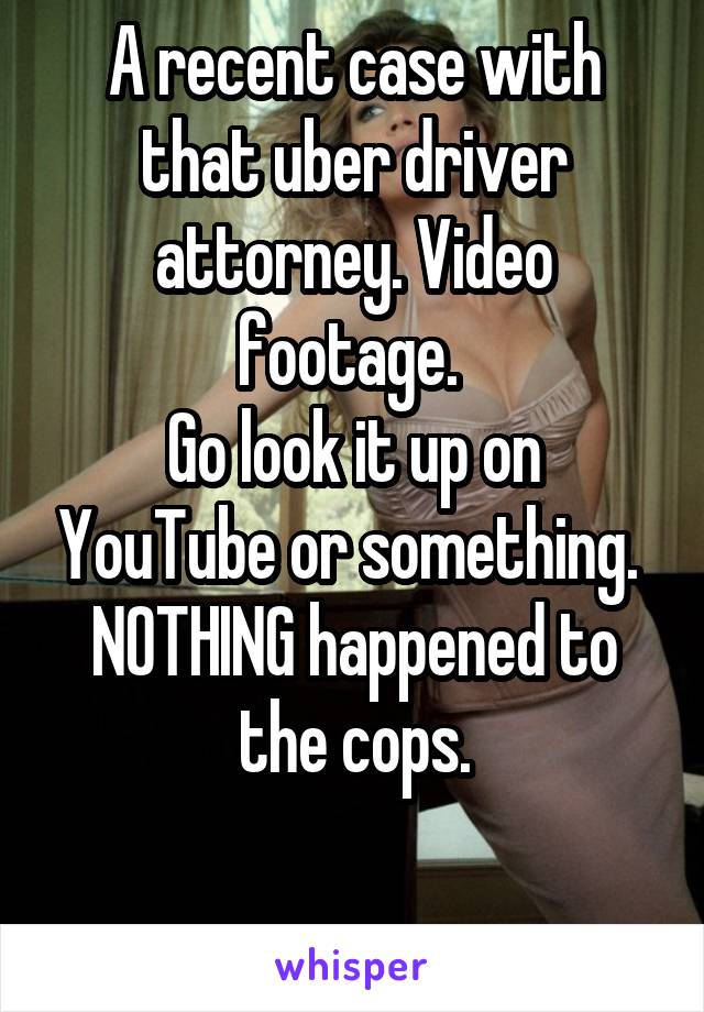 A recent case with that uber driver attorney. Video footage. 
Go look it up on YouTube or something. 
NOTHING happened to the cops.

