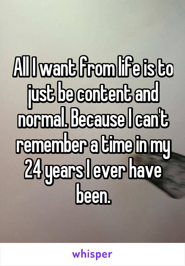 All I want from life is to just be content and normal. Because I can't remember a time in my 24 years I ever have been.