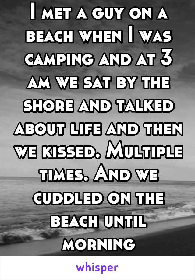 I met a guy on a beach when I was camping and at 3 am we sat by the shore and talked about life and then we kissed. Multiple times. And we cuddled on the beach until morning
