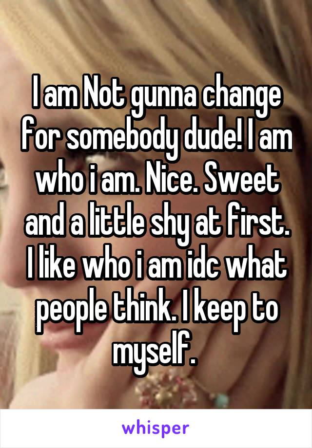 I am Not gunna change for somebody dude! I am who i am. Nice. Sweet and a little shy at first. I like who i am idc what people think. I keep to myself. 