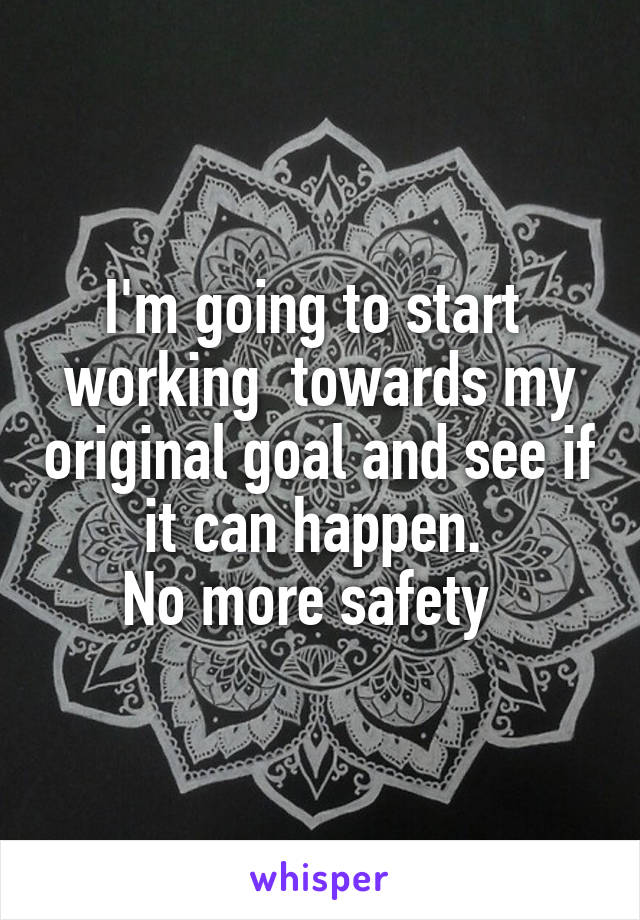 I'm going to start  working  towards my original goal and see if it can happen. 
No more safety  