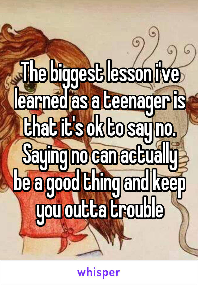 The biggest lesson i've learned as a teenager is that it's ok to say no. Saying no can actually be a good thing and keep you outta trouble