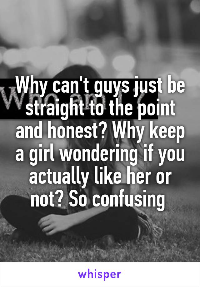 Why can't guys just be straight to the point and honest? Why keep a girl wondering if you actually like her or not? So confusing 