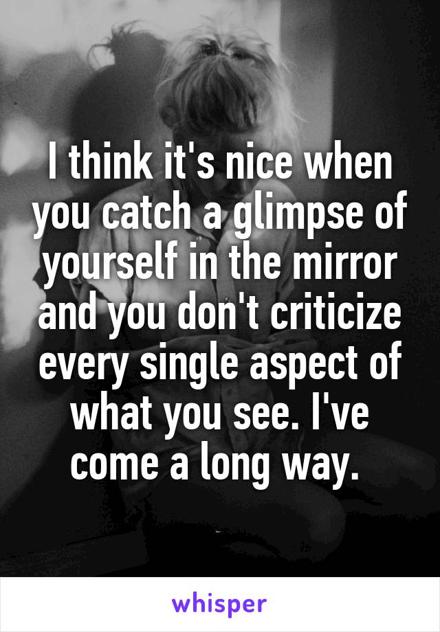 I think it's nice when you catch a glimpse of yourself in the mirror and you don't criticize every single aspect of what you see. I've come a long way. 