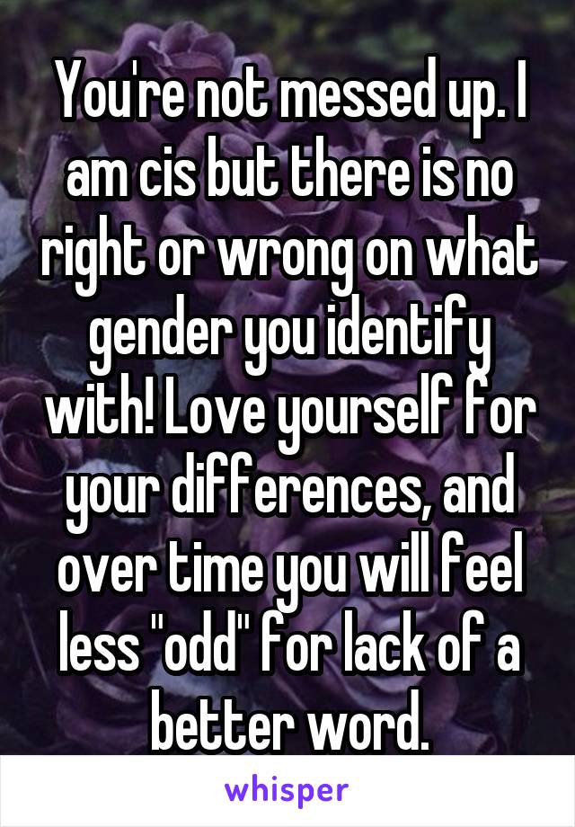 You're not messed up. I am cis but there is no right or wrong on what gender you identify with! Love yourself for your differences, and over time you will feel less "odd" for lack of a better word.