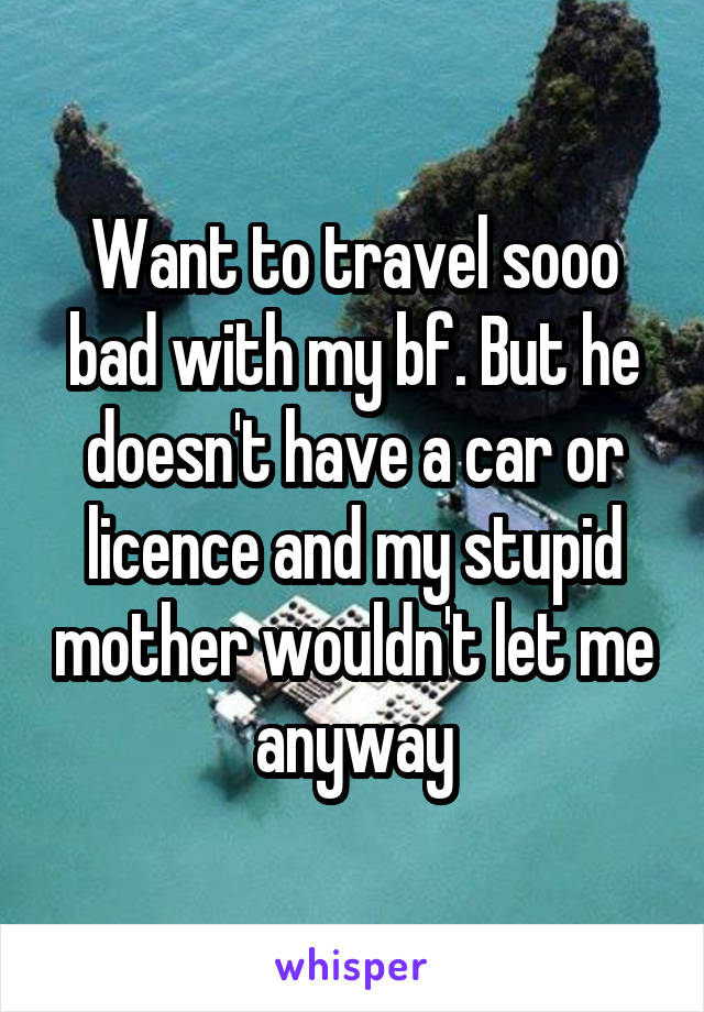 Want to travel sooo bad with my bf. But he doesn't have a car or licence and my stupid mother wouldn't let me anyway