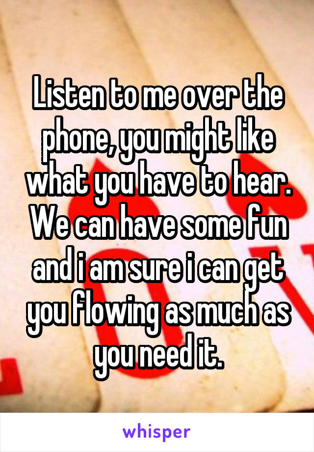 Listen to me over the phone, you might like what you have to hear. We can have some fun and i am sure i can get you flowing as much as you need it.