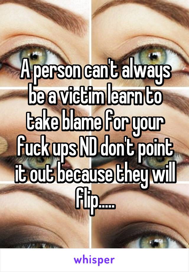 A person can't always be a victim learn to take blame for your fuck ups ND don't point it out because they will flip.....