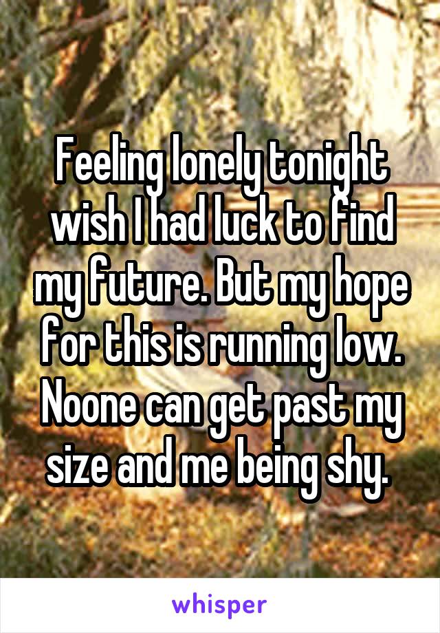 Feeling lonely tonight wish I had luck to find my future. But my hope for this is running low. Noone can get past my size and me being shy. 