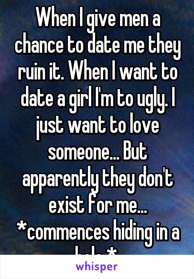 When I give men a chance to date me they ruin it. When I want to date a girl I'm to ugly. I just want to love someone... But apparently they don't exist for me... *commences hiding in a hole.* 