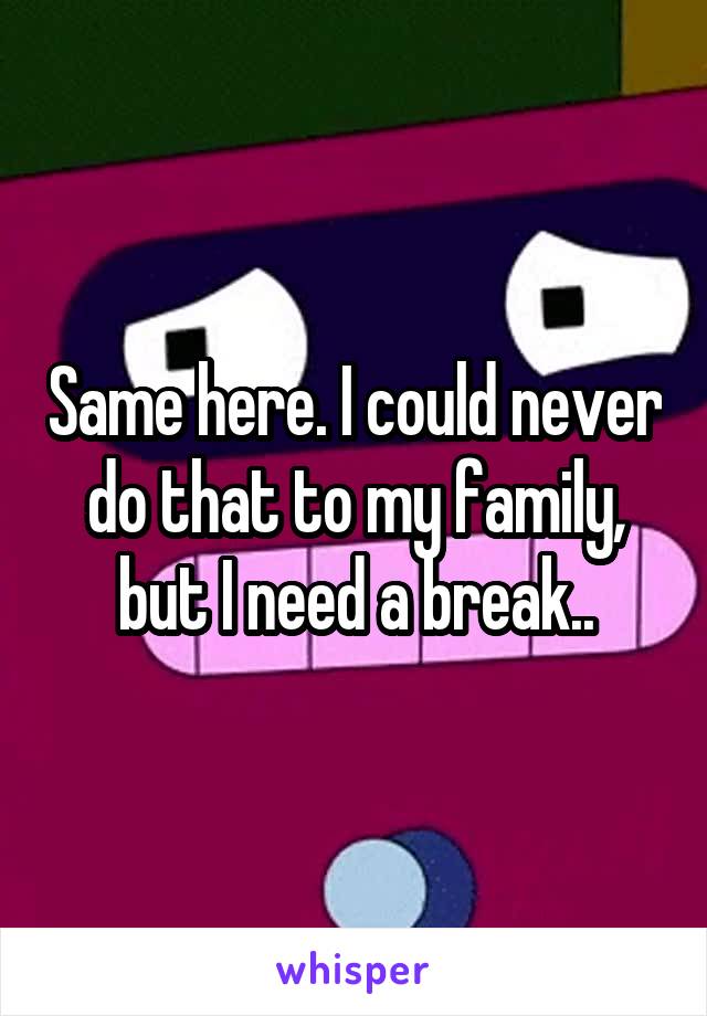 Same here. I could never do that to my family, but I need a break..