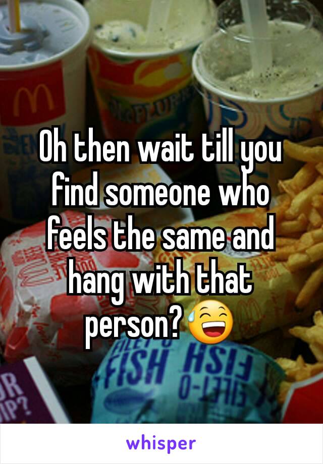 Oh then wait till you find someone who feels the same and hang with that person?😅