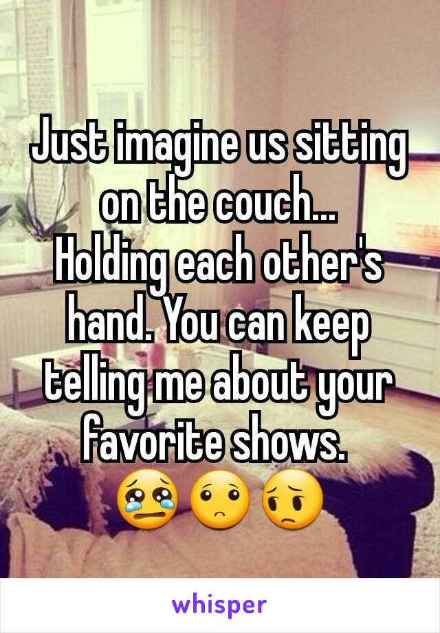 Just imagine us sitting on the couch...
Holding each other's hand. You can keep telling me about your favorite shows. 
😢🙁😔