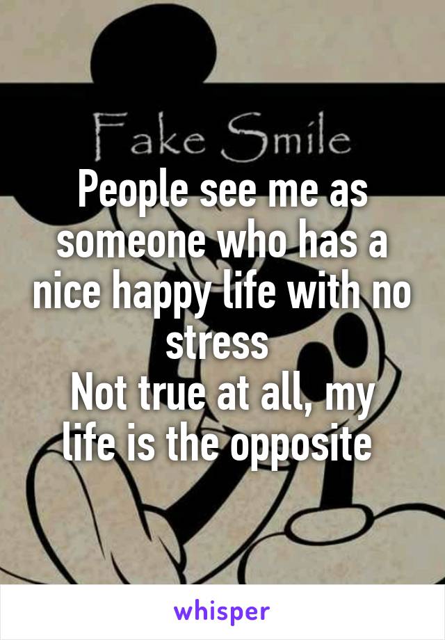 People see me as someone who has a nice happy life with no stress 
Not true at all, my life is the opposite 