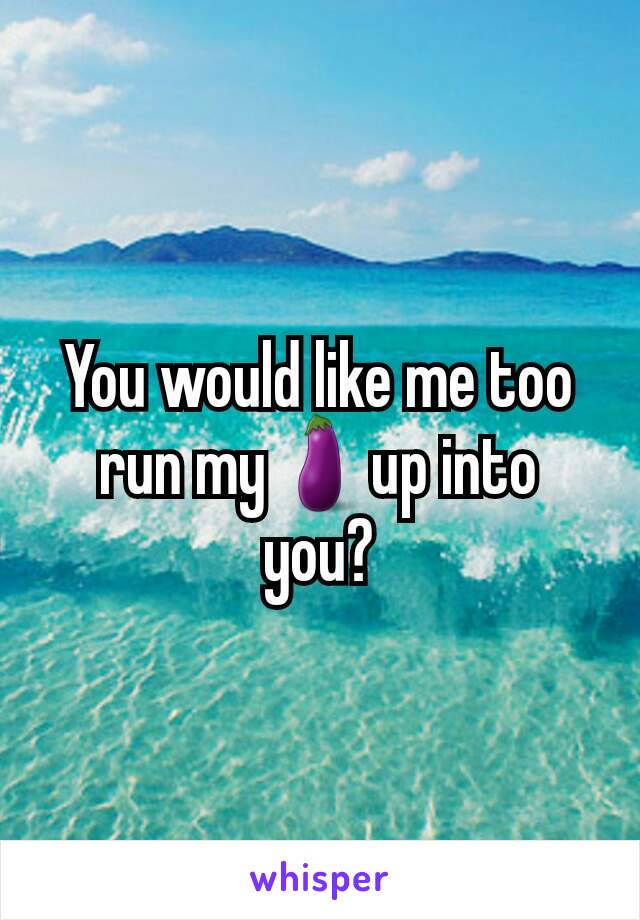 You would like me too run my🍆up into you?