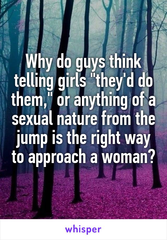 Why do guys think telling girls "they'd do them," or anything of a sexual nature from the jump is the right way to approach a woman? 