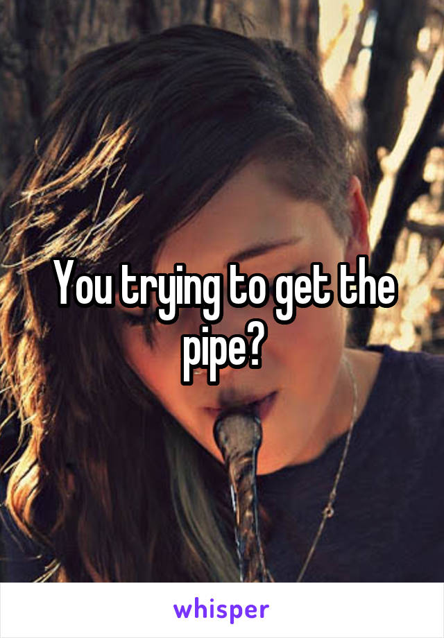 You trying to get the pipe?