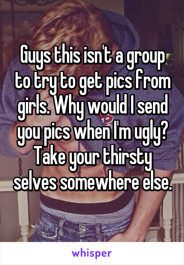 Guys this isn't a group to try to get pics from girls. Why would I send you pics when I'm ugly? Take your thirsty selves somewhere else. 